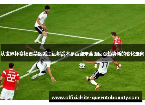 从世界杯赛场看禁区弧顶远射战术是否迎来全面回潮趋势新的变化走向