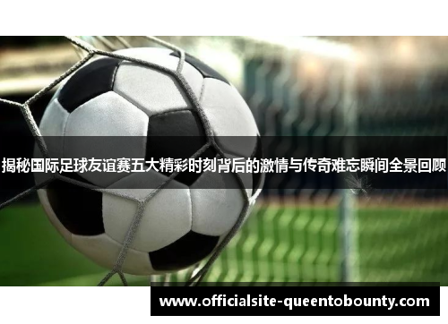 揭秘国际足球友谊赛五大精彩时刻背后的激情与传奇难忘瞬间全景回顾 揭秘国际足球友谊赛五大精彩时刻背后的激情与传奇难忘瞬间全景回顾