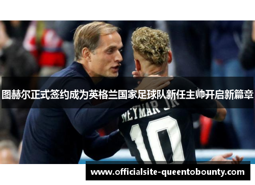 图赫尔正式签约成为英格兰国家足球队新任主帅开启新篇章 图赫尔正式签约成为英格兰国家足球队新任主帅开启新篇章