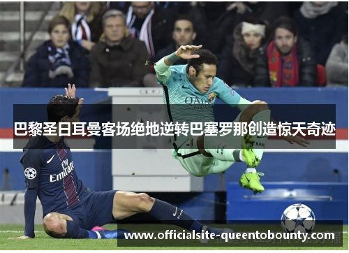 巴黎圣日耳曼客场绝地逆转巴塞罗那创造惊天奇迹