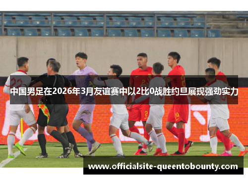 中国男足在2026年3月友谊赛中以2比0战胜约旦展现强劲实力 中国男足在2026年3月友谊赛中以2比0战胜约旦展现强劲实力