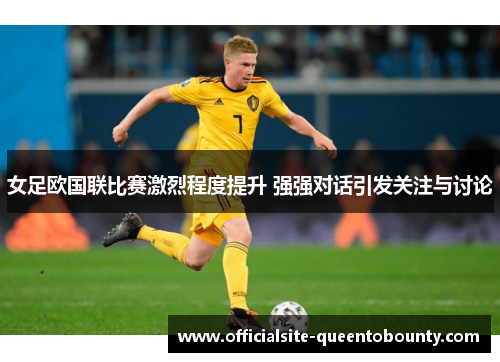 女足欧国联比赛激烈程度提升 强强对话引发关注与讨论
