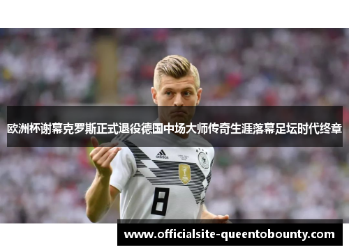 欧洲杯谢幕克罗斯正式退役德国中场大师传奇生涯落幕足坛时代终章