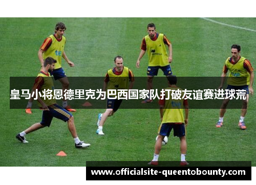 皇马小将恩德里克为巴西国家队打破友谊赛进球荒 皇马小将恩德里克为巴西国家队打破友谊赛进球荒