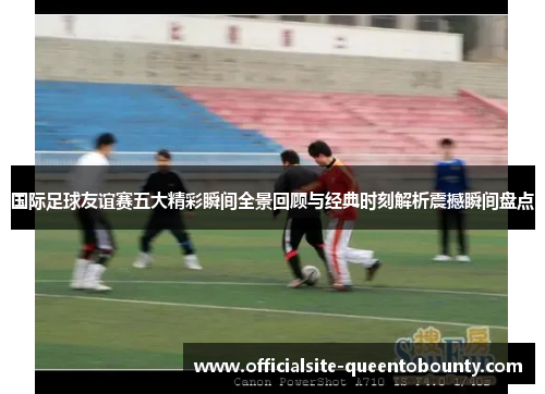 国际足球友谊赛五大精彩瞬间全景回顾与经典时刻解析震撼瞬间盘点 国际足球友谊赛五大精彩瞬间全景回顾与经典时刻解析震撼瞬间盘点